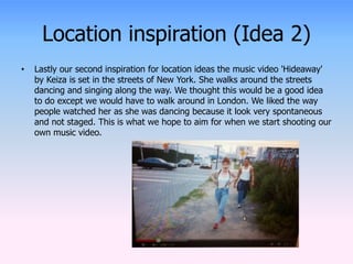 Location inspiration (Idea 2) 
• Lastly our second inspiration for location ideas the music video 'Hideaway' 
by Keiza is set in the streets of New York. She walks around the streets 
dancing and singing along the way. We thought this would be a good idea 
to do except we would have to walk around in London. We liked the way 
people watched her as she was dancing because it look very spontaneous 
and not staged. This is what we hope to aim for when we start shooting our 
own music video. 
