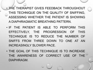 • THE THERAPIST GIVES FEEDBACK THROUGHOUT
THIS TECHNIQUE ON THE QUALITY OF SNIFFING,
ASSESSING WHETHER THE PATIENT IS SHOWING
A DIAPHRAGMATIC BREATHING PATTERN.
• IF THE PATIENT IS ABLE TO PERFORM THIS
EFFECTIVELY, THE PROGRESSION OF THIS
TECHNIQUE IS TO REDUCE THE NUMBER OF
SNIFFS FROM THREE DOWN TO ONE AT AN
INCREASINGLY SLOWER PACE.
• THE GOAL OF THIS TECHNIQUE IS TO INCREASE
THE AWARENESS OF CORRECT USE OF THE
DIAPHRAGM.
 