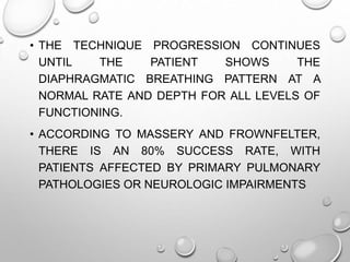 • THE TECHNIQUE PROGRESSION CONTINUES
UNTIL THE PATIENT SHOWS THE
DIAPHRAGMATIC BREATHING PATTERN AT A
NORMAL RATE AND DEPTH FOR ALL LEVELS OF
FUNCTIONING.
• ACCORDING TO MASSERY AND FROWNFELTER,
THERE IS AN 80% SUCCESS RATE, WITH
PATIENTS AFFECTED BY PRIMARY PULMONARY
PATHOLOGIES OR NEUROLOGIC IMPAIRMENTS
 
