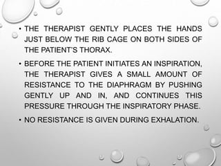 • THE THERAPIST GENTLY PLACES THE HANDS
JUST BELOW THE RIB CAGE ON BOTH SIDES OF
THE PATIENT’S THORAX.
• BEFORE THE PATIENT INITIATES AN INSPIRATION,
THE THERAPIST GIVES A SMALL AMOUNT OF
RESISTANCE TO THE DIAPHRAGM BY PUSHING
GENTLY UP AND IN, AND CONTINUES THIS
PRESSURE THROUGH THE INSPIRATORY PHASE.
• NO RESISTANCE IS GIVEN DURING EXHALATION.
 
