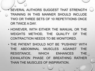 • SEVERAL AUTHORS SUGGEST THAT STRENGTH
TRAINING IN THIS MANNER SHOULD INCLUDE
TWO OR THREE SETS OF 10 REPETITIONS ONCE
OR TWICE A DAY.
• HOWEVER, WITH EITHER THE MANUAL OR THE
WEIGHTS METHOD, THE QUALITY OF THE
CONTRACTION NEEDS TO BE MONITORED.
• THE PATIENT SHOULD NOT BE “PUSHING” WITH
THE ABDOMINAL MUSCLES AGAINST THE
RESISTANCE, WHICH ENHANCES THE
EXHALATION PHASE OF BREATHING RATHER
THAN THE MUSCLES OF INSPIRATION.
 