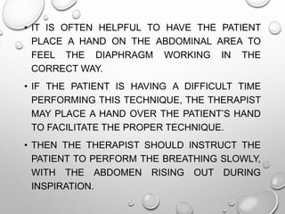 • IT IS OFTEN HELPFUL TO HAVE THE PATIENT
PLACE A HAND ON THE ABDOMINAL AREA TO
FEEL THE DIAPHRAGM WORKING IN THE
CORRECT WAY.
• IF THE PATIENT IS HAVING A DIFFICULT TIME
PERFORMING THIS TECHNIQUE, THE THERAPIST
MAY PLACE A HAND OVER THE PATIENT’S HAND
TO FACILITATE THE PROPER TECHNIQUE.
• THEN THE THERAPIST SHOULD INSTRUCT THE
PATIENT TO PERFORM THE BREATHING SLOWLY,
WITH THE ABDOMEN RISING OUT DURING
INSPIRATION.
 