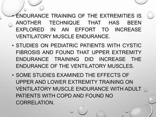 • ENDURANCE TRAINING OF THE EXTREMITIES IS
ANOTHER TECHNIQUE THAT HAS BEEN
EXPLORED IN AN EFFORT TO INCREASE
VENTILATORY MUSCLE ENDURANCE.
• STUDIES ON PEDIATRIC PATIENTS WITH CYSTIC
FIBROSIS AND FOUND THAT UPPER EXTREMITY
ENDURANCE TRAINING DID INCREASE THE
ENDURANCE OF THE VENTILATORY MUSCLES.
• SOME STUDIES EXAMINED THE EFFECTS OF
UPPER AND LOWER EXTREMITY TRAINING ON
VENTILATORY MUSCLE ENDURANCE WITH ADULT
PATIENTS WITH COPD AND FOUND NO
CORRELATION.
 