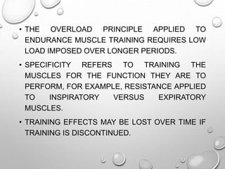 • THE OVERLOAD PRINCIPLE APPLIED TO
ENDURANCE MUSCLE TRAINING REQUIRES LOW
LOAD IMPOSED OVER LONGER PERIODS.
• SPECIFICITY REFERS TO TRAINING THE
MUSCLES FOR THE FUNCTION THEY ARE TO
PERFORM, FOR EXAMPLE, RESISTANCE APPLIED
TO INSPIRATORY VERSUS EXPIRATORY
MUSCLES.
• TRAINING EFFECTS MAY BE LOST OVER TIME IF
TRAINING IS DISCONTINUED.
 