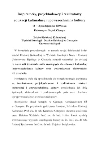 Inspiratorzy, projektodawcy i realizatorzy
edukacji kulturalnej i upowszechniana kultury
12 – 13 października 2009 roku
Uniwersytet Śląski, Cieszyn
Zakład Edukacji Kulturalnej
Wydział Etnologii i Nauk o Edukacji w Cieszynie
Uniwersytet Śląski
W kontekście prowadzonych w ramach swojej działalności badań
Zakład Edukacji Kulturalnej na Wydziale Etnologii i Nauk o Edukacji
Uniwersytetu Śląskiego w Cieszynie zaprosił wszystkich do dyskusji
na temat roli jednostek, osób znaczących dla edukacji kulturalnej
i upowszechniania kultury oraz uwarunkowań efektywności
ich działania.
Konferencja stała się sposobnością do wszechstronnego przyjrzenia
się inspiratorom, projektodawcom i realizatorom edukacji
kulturalnej i upowszechniania kultury, prześledzenia ich dróg
życiowych, doświadczeń i podejmowanych prób oraz określenia
ich wpływu na kształt współczesnej kultury.
Rozpoczęcie obrad nastąpiło w Centrum Konferencyjnym UŚ
w Cieszynie. Po przywitaniu gości przez kierującą Zakładem Edukacji
Kulturalnej Prof. zw. dr hab. Katarzynę Olbrycht i otwarciu konferencji
przez Dziekan Wydziału Prof. zw. dr hab. Halina Rusek wykłady
wprowadzające wygłosili socjologowie kultury m. in. Prof. zw. dr hab.
Andrzej Tyszka oraz Prof. zw. dr hab. Wojciech Świątkiewicz.
 