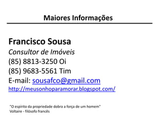 Maiores Informações


Francisco Sousa
Consultor de Imóveis
(85) 8813-3250 Oi
(85) 9683-5561 Tim
E-mail: sousafco@gmail.com
http://meusonhoparamorar.blogspot.com/

"O espírito da propriedade dobra a força de um homem"
Voltaire - filósofo francês
 