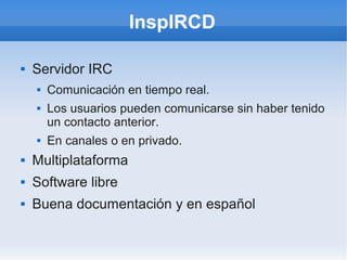 InspIRCD

    Servidor IRC



        Comunicación en tiempo real.
    


        Los usuarios pueden comunicarse sin haber tenido
    

        un contacto anterior.
        En canales o en privado.
    



    Multiplataforma



    Software libre



    Buena documentación y en español

 