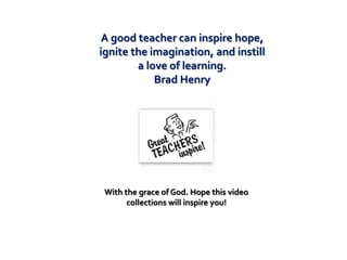 A good teacher can inspire hope,
ignite the imagination, and instill
        a love of learning.
            Brad Henry




 With the grace of God. Hope this video
       collections will inspire you!
 