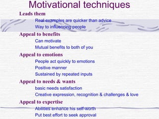 Motivational techniques
Leads them
      Real examples are quicker than advice
      Way to influencing people
Appeal to benefits
      Can motivate
      Mutual benefits to both of you
Appeal to emotions
      People act quickly to emotions
      Positive manner
      Sustained by repeated inputs
Appeal to needs & wants
      basic needs satisfaction
      Creative expression, recognition & challenges & love
Appeal to expertise
      Abilities enhance his self-worth
      Put best effort to seek approval
 