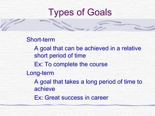 Types of Goals

Short-term
  A goal that can be achieved in a relative
  short period of time
  Ex: To complete the course
Long-term
  A goal that takes a long period of time to
  achieve
  Ex: Great success in career
 