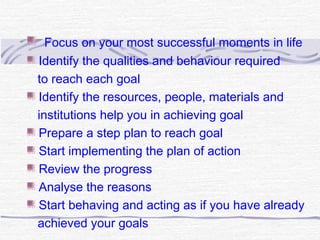 Focus on your most successful moments in life
Identify the qualities and behaviour required
to reach each goal
Identify the resources, people, materials and
institutions help you in achieving goal
Prepare a step plan to reach goal
Start implementing the plan of action
Review the progress
Analyse the reasons
Start behaving and acting as if you have already
achieved your goals
 