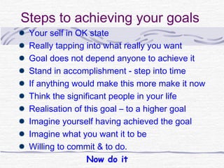 Steps to achieving your goals
 Your self in OK state
 Really tapping into what really you want
 Goal does not depend anyone to achieve it
 Stand in accomplishment - step into time
 If anything would make this more make it now
 Think the significant people in your life
 Realisation of this goal – to a higher goal
 Imagine yourself having achieved the goal
 Imagine what you want it to be
 Willing to commit & to do.
                 Now do it
 