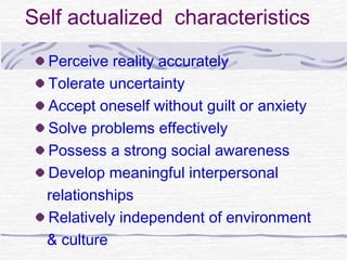 Self actualized characteristics
  Perceive reality accurately
  Tolerate uncertainty
  Accept oneself without guilt or anxiety
  Solve problems effectively
  Possess a strong social awareness
  Develop meaningful interpersonal
  relationships
  Relatively independent of environment
  & culture
 