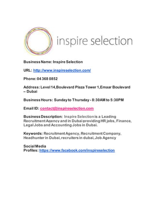 BusinessName: Inspire Selection
URL: http://www.inspireselection.com/
Phone:04 368 0852
Address: Level14,Boulevard Plaza Tower 1,Emaar Boulevard
– Dubai
BusinessHours: Sundayto Thursday- 8:30AM to 5:30PM
Email ID: contact@inspireselection.com
BusinessDescription: Inspire Selectionis a Leading
RecruitmentAgency and in DubaiprovidingHR jobs, Finance,
LegalJobs and Accounting Jobs in Dubai.
Keywords: RecruitmentAgency, RecruitmentCompany,
Headhunter in Dubai,recruitersin dubai,Job Agency
SocialMedia
Profiles: https://www.facebook.com/inspireselection
 