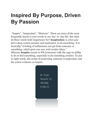 Inspired By Purpose, Driven
By Passion
“Inspire”, “Inspiration”, “Motivate”. These are some of the most
frequently heard or seen words in our day- to -day life. But what
do these words hold importance for? Inspiration is when you
feel a deep-rooted passion and motivation to do something. It is
basically “A feeling of enthusiasm you get from someone or
something, which gives you new and creative ideas.”
Whereas Inspire means to Fill (someone) with the urge or ability
to do or feel something, especially to do something creative. To put
in right words, the action of motivating someone is inspiration and
the action is known as inspire.
 