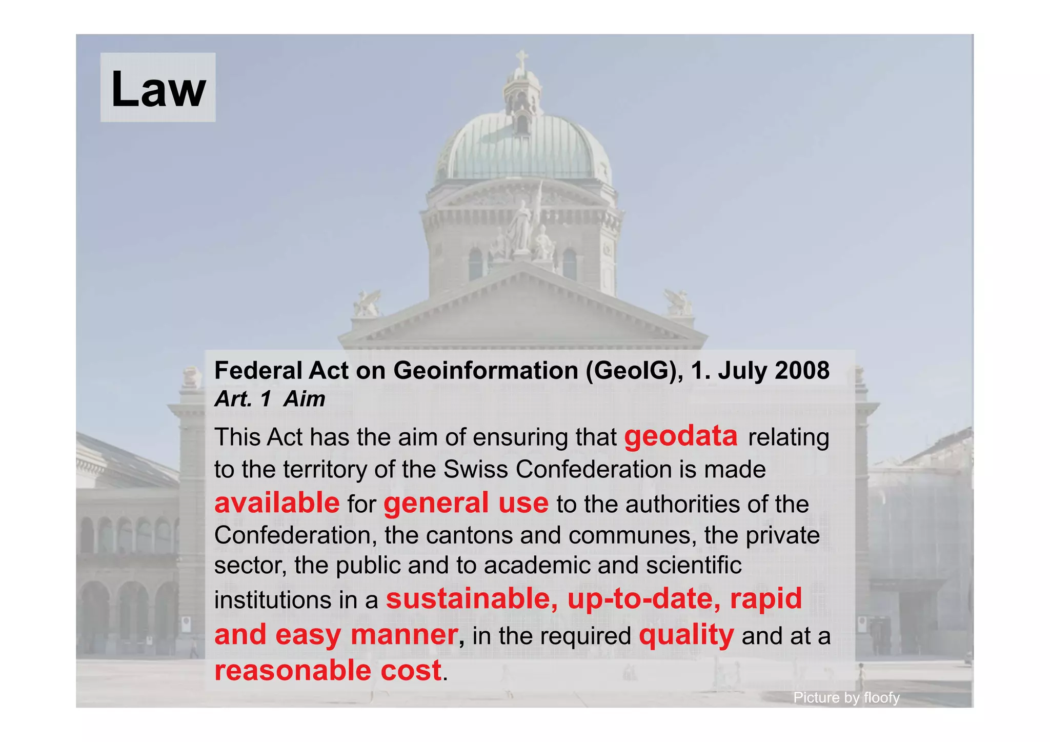 Picture by floofy
Federal Act on Geoinformation (GeoIG), 1. July 2008
Art. 1 Aim
This Act has the aim of ensuring that geodata relating
to the territory of the Swiss Confederation is made
available for general use to the authorities of the
Confederation, the cantons and communes, the private
sector, the public and to academic and scientific
institutions in a sustainable, up-to-date, rapid
and easy manner, in the required quality and at a
reasonable cost.
Law
 