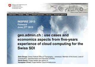 INSPIRE 2013
Florence
June 27th 2013
geo.admin.ch : use cases and
economics aspects from five-years
experience of cloud computing for the
Swiss SDI
Alain Buogo, Swiss Federal Office of Topography – swisstopo, Member of the board, Lead of
Coordination, Geoinformation and Services (COGIS)
David Oesch, Project leader geo.admin.ch
Hanspeter Christ, Project leader Cloud Infrastructure
 