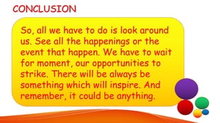 So, all we have to do is look around
us. See all the happenings or the
event that happen. We have to wait
for moment, our opportunities to
strike. There will be always be
something which will inspire. And
remember, it could be anything.
 