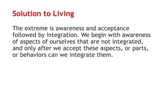 Solution to Living
The extreme is awareness and acceptance
followed by integration. We begin with awareness
of aspects of ourselves that are not integrated,
and only after we accept these aspects, or parts,
or behaviors can we integrate them.
 