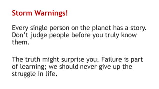Storm Warnings!
Every single person on the planet has a story.
Don’t judge people before you truly know
them.
The truth might surprise you. Failure is part
of learning; we should never give up the
struggle in life.
 