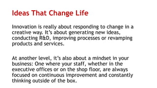 Ideas That Change Life
Innovation is really about responding to change in a
creative way. It’s about generating new ideas,
conducting R&D, improving processes or revamping
products and services.
At another level, it’s also about a mindset in your
business: One where your staff, whether in the
executive offices or on the shop floor, are always
focused on continuous improvement and constantly
thinking outside of the box.
 
