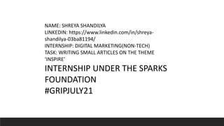 NAME: SHREYA SHANDILYA
LINKEDIN: https://www.linkedin.com/in/shreya-
shandilya-03ba81194/
INTERNSHIP: DIGITAL MARKETING(NON-TECH)
TASK: WRITING SMALL ARTICLES ON THE THEME
‘INSPIRE’
INTERNSHIP UNDER THE SPARKS
FOUNDATION
#GRIPJULY21
 