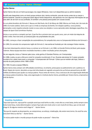 Ayrton Senna

Ayrton Senna não era um herói que já jogou nos Jogos Olímpicos, mas é um desportista que eu admiro bastante.

Escolhi este desportista como um herói porque embora não o tenha conhecido, pois ele morreu antes de eu nascer o
admire bastante. Quando eu pesquisei sobre alguns heróis desportivos, ele apareceu-me com algumas informações de que
para além de ser bom na sua profissão, foi também uma pessoa preocupada com causas sociais.

Era um piloto brasileiro de Fórmula 1. Nasceu em São Paulo, dia 21 de Março de 1960. Morreu em Ímola, dia 1 de maio de
1994. Era muito católico. Geria com o pai e o irmão as empresas da família. Em relação à política, nunca prestou
declarações a este respeito evitando revelar os seus votos nas eleições e nunca opinando sobre ideologias específicas. Era
adepto do Sport Club Corinthians Paulista.

Iniciou a sua carreira a competir por kart. O pai fez-lhe o primeiro kart aos quatro anos, com um motor de máquina de
cortar a relva. Aos nove anos, já conduzia jipes nas propriedades dos pais.

Em 1981, começou a fazer competições de automobilismo, foi campeão dois anos no Campeonato Britânico de Fórmula 3.

Em 1983, foi vencedor do campeonato inglês de Fórmula 3, mas sentia-se frustrado por não conseguir títulos maiores.

O seu bom desempenho anterior levou-o a estrear-se na Fórmula 1, em 1984, no Grande Prémio do Brasil, pela equipa
Toleman. Nesta equipa teve bons resultados levando-a a obter resultados jamais alcançados.

No ano seguinte, trocou a Toleman pela Lotus, onde ganhou 6 Grandes Prémios, em 3 temporadas.
Em 1988, mudou-se para a McLaren onde foi campeão mundial pela 1ª vez. Durante este tempo foi 3 vezes campeão
mundial e foi o piloto mais jovem a conquistar 1 tricampeonato de Fórmula 1 (título que se mantém até hoje). Deteve o
recorde de pole positions entre 1989 e 2006.

Em 1994, foi para a equipa Williams.
Ayrton Senna viveu sempre sem dificuldades económicas, no entanto, preocupava-se publicamente com a pobreza no
Brasil. Depois de morrer, descobriu-se que ele tinha doado em segredo uma parte da sua fortuna pessoal (cerca de 400
milhões de dólares) para ajudar as crianças pobres. Pouco antes de morrer, criou a estrutura de uma organização dedicada
às crianças pobres brasileiras. Hoje, esta organização é o Instituto Ayrton Senna, presidido por Viviane Senna, empresária e
irmã de Ayrton.




"Seja você quem for, seja qual for a posição social que você tenha na vida, a mais alta ou a mais baixa, tenha sempre como
meta muita força, muita determinação e sempre faça tudo com muito amor e com muita fé em Deus, que um dia você
chega lá. De alguma maneira você chega lá." - Ayrton Senna

"No que diz respeito ao desempenho, ao compromisso, ao esforço, à dedicação, não existe meio termo. Ou você faz uma
coisa bem-feita ou não faz." - Ayrton Senna

“A música pode mudar o mundo porque ela pode mudar as pessoas” – Bono Vox
 
