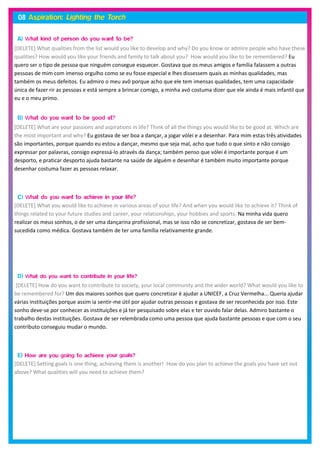 [DELETE] What qualities from the list would you like to develop and why? Do you know or admire people who have these
qualities? How would you like your friends and family to talk about you? How would you like to be remembered? Eu
quero ser o tipo de pessoa que ninguém consegue esquecer. Gostava que os meus amigos e família falassem a outras
pessoas de mim com imenso orgulho como se eu fosse especial e lhes dissessem quais as minhas qualidades, mas
também os meus defeitos. Eu admiro o meu avô porque acho que ele tem imensas qualidades, tem uma capacidade
única de fazer rir as pessoas e está sempre a brincar comigo, a minha avó costuma dizer que ele ainda é mais infantil que
eu e o meu primo.



[DELETE] What are your passions and aspirations in life? Think of all the things you would like to be good at. Which are
the most important and why? Eu gostava de ser boa a dançar, a jogar vólei e a desenhar. Para mim estas três atividades
são importantes, porque quando eu estou a dançar, mesmo que seja mal, acho que tudo o que sinto e não consigo
expressar por palavras, consigo expressá-lo através da dança; também penso que vólei é importante porque é um
desporto, e praticar desporto ajuda bastante na saúde de alguém e desenhar é também muito importante porque
desenhar costuma fazer as pessoas relaxar.




[DELETE] What you would like to achieve in various areas of your life? And when you would like to achieve it? Think of
things related to your future studies and career, your relationships, your hobbies and sports. Na minha vida quero
realizar os meus sonhos, o de ser uma dançarina profissional, mas se isso não se concretizar, gostava de ser bem-
sucedida como médica. Gostava também de ter uma família relativamente grande.




 [DELETE] How do you want to contribute to society, your local community and the wider world? What would you like to
be remembered for? Um dos maiores sonhos que quero concretizar é ajudar a UNICEF, a Cruz Vermelha... Queria ajudar
várias instituições porque assim ia sentir-me útil por ajudar outras pessoas e gostava de ser reconhecida por isso. Este
sonho deve-se por conhecer as instituições e já ter pesquisado sobre elas e ter ouvido falar delas. Admiro bastante o
trabalho destas instituições. Gostava de ser relembrada como uma pessoa que ajuda bastante pessoas e que com o seu
contributo conseguiu mudar o mundo.




[DELETE] Setting goals is one thing, achieving them is another! How do you plan to achieve the goals you have set out
above? What qualities will you need to achieve them?
 