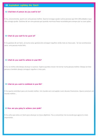 R: Eu, sinceramente, queria ser uma pessoa melhor. Queria consegui ajudar outras pessoas que têm dificuldades e que
não consigo ajudar. Gostava de ser uma pessoa que quando morresse fosse recordada para sempre por as suas ações.




R: Eu gostava de ser bom, só numa coisa: gostava de conseguir orgulhar ainda mais os meus pais. Se isso acontecesse
seria uma pessoa muito feliz.




R: Eu na minha vida desejo alcançar o sucesso. Espero quando crescer me tornar numa pessoa melhor. Desejo ser boa
pessoa e também desejo conseguir orgulhar o meu pais.




R: Eu queria contribuir para um mundo melhor. Um mundo sem corrupção e sem desvios financeiros. Quero construir um
mundo melhor…




R: Eu acho que estou a ir bem para alcançar os meus objetivos. Tou a concentrar-me na escola que agora é o mais
importante.
 