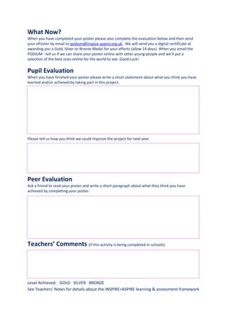 What Now?
When you have completed your poster please also complete the evaluation below and then send
your ePoster by email to podium@inspire-aspire.org.uk . We will send you a digital certificate at
awarding you a Gold, Silver or Bronze Medal for your efforts (allow 14 days). When you email the
PODIUM - tell us if we can share your poster online with other young people and we’ll put a
selection of the best ones online for the world to see. Good Luck!

Pupil Evaluation
When you have finished your poster please write a short statement about what you think you have
learned and/or achieved by taking part in this project.




Please tell us how you think we could improve the project for next year




Peer Evaluation
Ask a friend to read your poster and write a short paragraph about what they think you have
achieved by completing your poster.




Teachers’ Comments (if this activity is being completed in schools).




Level Achieved: GOLD SILVER BRONZE
See Teachers’ Notes for details about the INSPIRE>ASPIRE learning & assessment framework
 