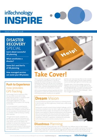 ISSUE 4 WINTER 2008



 DISASTER
 RECOVERY
 SPECIAL
 Learn about successful
 DR planning

 What constitutes a
 disaster?

 Some Do’s and Don’ts
 of DR planning

 How managed services
 can assist your DR process
                                                              Take Cover!
                                                              There is one clear message for business right now:          priority is ever more pressing. There can be no doubt
                                                              it is imperative to seek protection in the face of          that, as times get tougher, and the margins between
                                                              adversity. Yet research among 200 contact centres           success and failure get tighter, it’s time to ‘take cover’.
                                                              worldwide has shown just 36.7 per cent of companies
 Push to Experience                                           are confident they could survive a business disruption
                                                              without their customers being affected (the point at
                                                                                                                          The great news is that InTechnology’s services for
                                                                                                                          helping to see your business through difficult times

 now provides                                                 which a disruption can easily become a disaster).           just keep getting better. This edition of Inspire focuses
                                                                                                                          on how, with the right preparation and investment,
                                                              With so many companies opting to gamble with their          your business can thrive on these challenges – rather
 GPS Tracking                                                 very existence, it seems the question of why business
                                                              continuity and disaster recovery are not a greater
                                                                                                                          than struggle to survive them.

 InTechnology’s Push to Experience (PTX),
 the new mobile service which helps
 protecting lone workers in compliance with
 Health and Safety and Corporate
 Manslaughter legislation, now also
                                                                Dream Vision
                                                                Successful DR planning places great emphasis on avoiding disaster
 incorporates Push to Locate, a GPS Tracking
                                                                in the first place. But every organisation should have a viable escape
 functionality.
                                                                plan, just in case.....
 A critical component in protecting lone
 workers is knowing where to send help in                       Dealing with a disaster scenario brings multiple challenges, and it’s
 the event of an emergency, and being able to                   easy to list an idealised ‘vision’ for how it might work: all elements
 monitor and detect unusual behaviour such                      covered with money no object; all consequences of all categories of
 as a member of staff not leaving a building                    disaster 100% catered for; fully documented policies and procedures,
 when expected.                                                 roles and responsibilities for every possible eventuality; priorities,
                                                                recovery time objective (RTO) and recovery point objective (RPO)
  Through Push to Locate, companies can                         completely in line with IT capabilities; comprehensive automated
 visually track, in real time, the location of a                tools achieving quick and seamless recovery. Dream on …!
 GPS-enabled PTT phone anywhere to within
 a few metres. Even if a GPS signal is not
 available, for example when working indoors,
 the Push To Locate service will give an
 approximate location based on GSM network
                                                              Disastrous Planning
                                                              A snapshot of disaster recovery planning in the UK today tells a very different story. It’s been dubbed
 information, so you can always know where                    ‘disastrous recovery planning’ for very good reasons. Surprisingly, this is not simply in businesses that have no
 your field workforce are.                                    disaster plan in place at all. A Symantec survey suggested that half of all businesses with DR plans are not
                                                              ready to implement them – and an astonishing 77% of CEOs are still taking no active role in DR planning!


        Call us on 01423 850000 or contact your Account Manager for more information - inspire@intechnology.com   www.intechnology.com
 