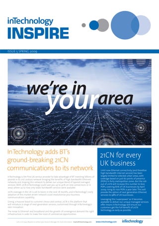ISSUE 5 SPRING 2009




InTechnology adds BT’s
                              21CN for every
ground-breaking 21CN
                              UK business
communications to its network                                                                                          Until now Ethernet connectivity (and therefore
                                                                                                                       high bandwidth internet service) has been
InTechnology is the first UK service provider to take advantage of BT investing billions of                            largely limited to selected urban areas, with
pounds in its 21st century network bringing the benefits of high bandwidth Ethernet                                    coverage based on just 60 points of presence
networks and shaping this network to deliver our unique blend of layered managed                                       (POPs) in forty metropolitan zones. But the roll-
services. With 21CN InTechnology could save you up to 40% on new connections or in                                     out of 21CN will increase this number to 600
areas where up to now only lower bandwidth services were available.                                                    POPs, covering 87% of UK businesses by April
                                                                                                                       2009; rising to 1100 POPs a year later. This will
21CN coverage in the UK is set to boom in the next 18 months, and InTechnology’s early                                 provide the option of next generation Ethernet
adoption of this market-driven network could revolutionise your business                                               services to 98% of UK businesses.
communications capability.
                                                                                                                       Leveraging this ‘superpower’ as it becomes
Giving a massive boost to customer choice and control, 21CN is the platform that                                       available to deliver our unique managed services
will introduce a range of next generation services, customised through InTechnology’s                                  offer means InTechnology will ensure our
own innovation.                                                                                                        customers get the full benefit of 21CN
                                                                                                                       technology as early as possible.
The move to Ethernet and broadband and the growth of convergence demand the right
infrastructure in order to make the most of commercial opportunities.


         Call us on 01423 850000 or contact your Account Manager for more information - inspire@intechnology.com   www.intechnology.com
 