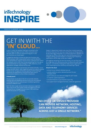 ISSUE 6 SUMMER 2009




  GET IN WITH THE
  ‘IN’ CLOUD…
  Is your IT under the weather? Well, get connected to the                                    Today’s IT department needs to be more than merely responsive.
  InTechnology Managed Services ‘Cloud’, and you’ll soon                                      As hi-tech becomes the norm you may find you are being asked to
  see that, when it comes to revolutionising your IT and                                      do the seemingly impossible on an almost daily basis. Whether it’s
  your business, our cloud reigns!                                                            opening new offices, reducing costs, assimilating acquisitions or
                                                                                              mergers, setting up home workers or introducing IP telephony,
  A single link into the ‘In’ cloud can give your business, your
                                                                                              expectations will be high (unlike your budget).
  offices and your staff unique, direct access to all the benefits
  of an extraordinary range of ‘cloud services’. Delivered from within                        DIY might be tempting, but the real answer is to join the cloud
  the network, not on-site, they include everything from the day-to-                          for a high level of on-demand services to offices and staff wherever
  day fundamentals to major strategic IT: VPN, telephony, email,                              they are – consistently meeting the needs of your organisation,
  applications, storage, internet and security.                                               while improving business efficiency and lowering IT spend.
  All of these applications and services are hosted centrally – in our                        Ahead in the cloud
  unique services cloud – with single link access to a robust network,
                                                                                              • connect to our network wherever you are
  flexible server, storage and backup capacity, market-leading IP
  telephony, all supported by a top technical team and an                                     • scalable platforms and on demand services for your
  infrastructure based on a £100 million investment.                                            changing needs
                                                                                              • pay for what you use, with one budget for all IT needs
  Uniquely yours!
                                                                                              • no need for capital expenditure
  Did you know no one else in the UK can provide network,
                                                                                              • consistent features in your branch or your HQ
  hosting, data and telephony services across just one network,
  including the truly à la carte prospect of delivering distinct                              • our support team manage all services, under one agreement
  services to different sites?
  Don’t let other single service providers cloud your judgment.
  Take a look at the case studies inside and judge for yourself.
  Linking into our managed services cloud is like entering a
  whole new world of IT possibility.




                                                                          “NO OTHER UK SERVICE PROVIDER
                                                                           CAN PROVIDE NETWORK, HOSTING,
                                                                           DATA AND TELEPHONY SERVICES
                                                                           ACROSS JUST A SINGLE NETWORK.”




       Call us on 01423 850000 or contact your Account Manager for more information - inspire@intechnology.com   www.intechnology.com
 