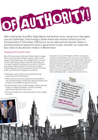 FAUTHORITY!
O
After inviting two local MPs, Nigel Adams and Andrew Jones, along to our Harrogate
site last September, InTechnology’s Stefan Haase was recently invited to join the
Parliamentary IT Committee, CEO Forum. As our data services director, Stefan is
perfectly placed to spread the word in government circles, and offer our trademark
best advice to key decision-makers in Westminster.
Engaging with the public sector
One of the main areas of discussion Stefan hopes to engage         During their visit, both Mr Adams and Mr Jones gained
MPs in is the red-tape involved in a typical medium-sized          a clearer understanding of the size, power consumption*
supplier tendering process. Our managed services can and           and general scale of operations at InTechnology. They were
do save organisations millions of pounds collectively, and         particularly interested in our green data centre ambitions,
in an age of austerity that requires ‘quick fixes’ in efficiency   and were extremely receptive to our argument that the
and savings, Stefan’s position will be central in helping          benefits of flexible, specialist and experienced service
InTechnology overcome the bureaucratic barriers that make          providers such as InTechnology far outweigh those of
public-to-private sector engagement so difficult:                  large-scale and comprehensive outsourcing via
                                                                   multi-national providers – especially in terms of cost.
• Most public sector contracts are completed through
  outsourcing contract frameworks
• Public sector procurement programmes are prohibitive –
  only a limited number of listed multi-national providers such
  as Fujitsu, HP and IBM can sell their services                                        If you
                                                                                               ’d
• Smaller providers such as InTechnology are often used only                           Stef like to ben
                                                                                              an’s e           efit f
  to back up ‘Catalyst framework’ contracts, providing                                find o         xp               ro
                                                                                             ut how ertise and m
  expertise and specialist skills service                                             mana            integ
                                                                                            ge              ra
• Contracts through multi-national providers are too complex                         help y d services ted
                                                                                            ou               c
  and costly                                                                        a ‘ D r business ould
                                                                                          ata in          , req
                                                                                   prese           th            uest
                                                                                          ntatio e Cloud’
                                                                                                  n tod
                                                                                                        ay:
                                                                                  0800
                                                                                 challe   983
                     L-r                                                                          252
                     Stefan Haase
                                  ,                                                     nge@           2
                                                                                               intec
                     Andr ew Jones,                                                                  hnolog
                                 s,                                                                         y.com
                      Nigel Adam
                      Bryn Sage.



                                                                   *As an indication of scale, InTechnology uses
                                                                    15% of Harrogate’s entire power consumption.




                                                                                                                                 11
 