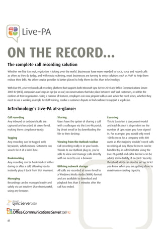 ON THE RECORD...
The complete call recording solution
Whether we like it or not, regulation is taking over the world. Businesses have never needed to track, trace and record calls
as often as they do today, and with costs rocketing, most businesses are turning to voice solutions such as VoIP to help them
reduce their bills. No other service provider is better placed to help them do this than InTechnology.


With Live-PA, a server-based call recording platform that supports both Microsoft Lync Server 2010 and Ofﬁce Communications Server
2007 R2 (OCS), companies can keep an eye (or an ear) on conversations that take place between staff and customers, or within the
conﬁnes of their organisation. Using a number of features, employers can now pinpoint calls as and when the need arises, whether they
need to use a working example for staff training, resolve a customer dispute or ﬁnd evidence to support a legal case.


InTechnology‘s Live-PA at-a-glance:
Call recording                                Sharing                                       Licensing
Any inbound or outbound calls are             Users have the option of sharing a call       This is based on a concurrent model
captured and recorded at server level,        with a colleague via the Live-PA portal,      and each licence is dependent on the
making them compliance-ready.                 by direct email or by downloading the         number of Lync users you have signed
                                              ﬁle to their desktop.                         in. For example, you would only need
Tagging                                                                                     100 licences for a company with 400
Any recording can be tagged with              Viewing from the Outlook toolbar              users as the majority wouldn’t need calls
keywords, which means customers can           Call recording really is in your hands.       recording all day. These licences can be
search for it at a later date.                Thanks to our Outlook plug-in, you’re         handled by an administrator using the
                                              able to view and manage calls directly        Live-PA portal and extra licences can be
Bookmarking                                   with no need to use a browser.                added immediately, if needed. Security
Any recording can be bookmarked either                                                      threshold alerts can also be set up to let
during or after a call, allowing you to       Utilising network storage                     you know when you are getting close to
instantly play it back from that moment.      All calls are recorded at server level to     maximum recording capacity.
                                              a Windows Media Audio (WMA) format
Managing                                      and are available to download and
Recordings can be managed easily and          playback less than 5 minutes after the
safely via an intuitive SharePoint portal,    call has ended.
using any browser.




12
 