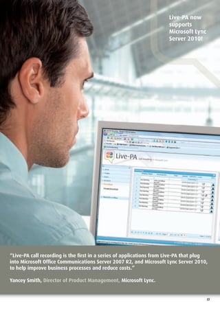 Live-PA now
                                                                     supports
                                                                     Microsoft Lync
                                                                     Server 2010!




“Live-PA call recording is the ﬁrst in a series of applications from Live-PA that plug
into Microsoft Ofﬁce Communications Server 2007 R2, and Microsoft Lync Server 2010,
to help improve business processes and reduce costs.”

Yancey Smith, Director of Product Management, Microsoft Lync.


                                                                                      13
 