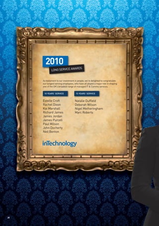 P
       2010
                            ARDS
             LONG SERVICE AW


     As testament to our investment in people, we’re delighted to congratulate
     our longest serving employees, who have all played a major role in shaping
     one of the UK’s broadest range of managed IT & Comms services.

      10 YEARS’ SERVICE              15 YEARS’ SERVICE


     Estelle Croft                  Natalie Duffield
     Rachel Dixon                   Deborah Wilson
     Kai Marshall                   Nigel Metheringham
     Richard James                  Marc Roberts
     James Jordan
     James Purcell
     Paul Wilson
     John Docherty
     Neil Benton




14
 