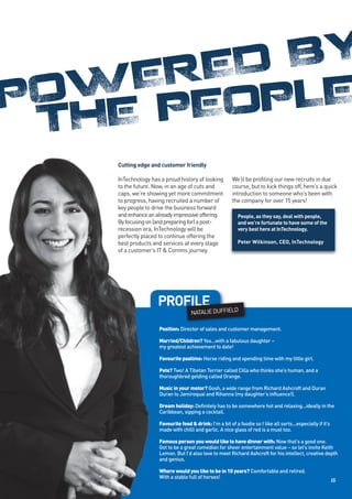 ED BY
P    ER
  OW PEOPLE
  THE
    Cutting edge and customer friendly

    InTechnology has a proud history of looking         We’ll be profiling our new recruits in due
    to the future. Now, in an age of cuts and           course, but to kick things off, here’s a quick
    caps, we’re showing yet more commitment             introduction to someone who’s been with
    to progress, having recruited a number of           the company for over 15 years!
    key people to drive the business forward
    and enhance an already impressive offering.            People, as they say, deal with people,
    By focusing on (and preparing for) a post-             and we’re fortunate to have some of the
    recession era, InTechnology will be                    very best here at InTechnology.
    perfectly placed to continue offering the
    best products and services at every stage              Peter Wilkinson, CEO, InTechnology
    of a customer’s IT & Comms journey.




                    PROFILE
                                    NATALIE DUFFIELD

                    Position: Director of sales and customer management.

                    Married/Children? Yes...with a fabulous daughter –
                    my greatest achievement to date!

                    Favourite pastime: Horse riding and spending time with my little girl.

                    Pets? Two! A Tibetan Terrier called Cilla who thinks she’s human, and a
                    thoroughbred gelding called Orange.

                    Music in your motor? Gosh, a wide range from Richard Ashcroft and Duran
                    Duran to Jamiroquai and Rihanna (my daughter’s influence!).

                    Dream holiday: Definitely has to be somewhere hot and relaxing...ideally in the
                    Caribbean, sipping a cocktail.

                    Favourite food & drink: I’m a bit of a foodie so I like all sorts...especially if it’s
                    made with chilli and garlic. A nice glass of red is a must too.

                    Famous person you would like to have dinner with: Now that’s a good one.
                    Got to be a great comedian for sheer entertainment value – so let’s invite Keith
                    Lemon. But I’d also love to meet Richard Ashcroft for his intellect, creative depth
                    and genius.

                    Where would you like to be in 10 years? Comfortable and retired.
                    With a stable full of horses!
                                                                                                             15
 
