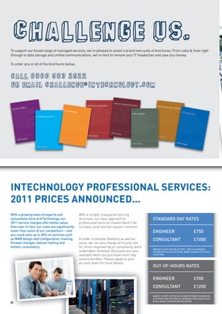  
To support our broad range of managed services, we’re pleased to unveil a brand new suite of brochures. From calls & lines right
through to data storage and unified communications, we’re here to remove your IT headaches and save you money.

To order any or all of the brochures below,


   
  




INTECHNOLOGY PROFESSIONAL SERVICES:
2011 PRICES ANNOUNCED...
With a growing team of experts and                With a simple, transparent pricing
consultants here at InTechnology, our             structure, our clear approach to             STANDARD DAY RATES
2011 service charges offer better value           professional services means there’ll be
than ever. In fact, our costs are significantly   no nasty surprises during your contract.
lower than some of our competitors – and                                                       ENGINEER                                 £750
you could save up to 30% on services such
as WAN design and configuration, training,        In order to provide flexibility as well as   CONSULTANT                               £1000
firewall changes, failover testing and            value, we can also charge an hourly rate
holistic consultancy.                             for minor engineering or consultancy work
                                                                                               Applies to work carried out 9am – 5pm on weekdays,
                                                  undertaken remotely. Discounts are also      including 30 mins lunch break. Rates inclusive of 2 hours’
                                                  available when you purchase multi-day        travel time.

                                                  service bundles. Please speak to your
                                                  account team for more details.
                                                                                               OUT-OF-HOURS RATES

                                                                                               ENGINEER                                 £900
                                                                                               CONSULTANT                               £1200
                                                                                               Applies to work carried out on bank holidays & weekends,
                                                                                               or between 5pm and 9am on weekdays. Rate shown is per
                                                                                               8 hour project including 30 mins break.
16
 