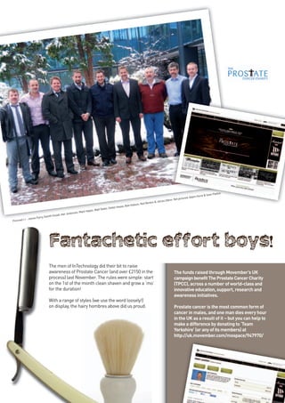 Paxton
                                                                                                                                                              st & Sean
                                                                                                                                                      Adam Hur
                                                                                                                                            pictured:
                                                                                                                                  Odom. Not
                                                                                                                   Benton & James
                                                                                                         son, Neil
                                                                                                , Bob Hob
                                                                                      efan Haase
                                                                    n, Matt Slater, St
                                                          Mark Halpi
                                               Jenkinson,
                                    uxall, Ash
                     Parry, Gareth H
           r - James
Pictured l-




                              The men of InTechnology did their bit to raise
                              awareness of Prostate Cancer (and over £2150 in the                                                     The funds raised through Movember’s UK
                              process) last November. The rules were simple: start                                                    campaign benefit The Prostate Cancer Charity
                              on the 1st of the month clean shaven and grow a ‘mo’                                                    (TPCC), across a number of world-class and
                              for the duration!                                                                                       innovative education, support, research and
                                                                                                                                      awareness initiatives.
                              With a range of styles (we use the word loosely!)
                              on display, the hairy hombres above did us proud.                                                       Prostate cancer is the most common form of
                                                                                                                                      cancer in males, and one man dies every hour
                                                                                                                                      in the UK as a result of it – but you can help to
                                                                                                                                      make a difference by donating to ‘Team
                                                                                                                                      Yorkshire’ (or any of its members) at
                                                                                                                                      http://uk.movember.com/mospace/947970/




                                                                                                                                                                                          17
 