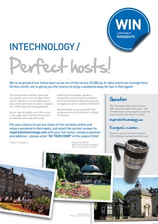 WIN
                                                                                                                                                                                        A WEEKEND IN
                                                                                                                                                                                        HARROGATE



INTECHNOLOGY /

Perfect hosts!
We’re as proud of our home town as we are of the secure 25,000 sq. ft. data centre we manage here.
So this month, we’re giving you the chance to enjoy a weekend away for two in Harrogate!

The lucky winner and their guest will                                            exploring the boutiques, gardens,
be invited to join us on a Friday of their
choice, take a tour of our highly secure
                                                                                 restaurants and architectural delights
                                                                                 that have earned this beautiful spa town                                                        Question
data centre and meet our team of experts                                         its reputation as the ‘London of the North’.
for a FREE Spend & Strategy Review.                                                                                                                                              Our Harrogate data centre houses
                                                                                 And remember, your trip wouldn’t be                                                             450 racks with both ‘Colocation’ and
As our special guests, you’ll then enjoy                                         complete without a Fat Rascal in Bettys                                                         ‘Private Suite’ service options, but how
a two-night stay in the Yorkshire Hotel* –                                       Tea Rooms!                                                                                      many square feet does it occupy?
an ideal place to relax after a day
                                                                                                                                                                                 inspire@intechnology.com
For your chance to see our state-of-the-art data centre and
enjoy a weekend in Harrogate, just email the correct answer to                                                                                                                   Everyone’s a winner...
inspire@intechnology.com with your full name, company position                                                                                                                   Runners up will receive a bespoke
and address – please enter ‘DC TOUR COMP’ in the subject field!                                                                                                                  InTechnology branded thermal mug!

*Subject to availability.                                                                        Answers by 28/2/2011.
                                                                                                 Winner will be drawn at random
                                                                                                 from correct entries on 2/3/11.




                                                                                                          Valley Gardens – Copyright
                                                                                                                                       & Credit Harrogate Intern
                                                                                                                                                                ational Centre




              Bettys –
                         Copyright
                                     & Credit
                                                Harroga
                                                                                                          Royal Pump Room –
                                                       te Interna
                                                                 tional Ce
                                                                          ntre
                                                                                              Photograph courtesy of Mike Hine                                                                                         19
 