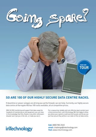 Going spare?

                                                                                                                 TAKE OUR
                                                                                            DATA C
                                                                                                    E
                                                                                           £100M INNTRES /
                                                                                           SECUR FRASTRUCTU
                                                                                                                TOUR
                                                                                                   E & RES           R
                                                                                                          ILIENT E /
                                                                                                                   /
                                                                                          N+1 AR
                                                                                                  C
                                                                                          CLIMAT HITECHTURE
                                                                                                 E               /
                                                                                         FIRE PR CONTROL /
                                                                                                O
                                                                                         COLOCA TECTION & SUP
                                                                                                 T
                                                                                        REDUC ION & PRIVAT RESSION /
                                                                                                E              E
                                                                                        CHALL CARBON TAX SUITES /
                                                                                               ENGE U           /
                                                                                                       S/




SO ARE 100 OF OUR HIGHLY SECURE DATA CENTRE RACKS.
If downtime or power outages are driving you up the firewall, we can help. Currently, our highly secure
data centre at Harrogate HQ has 100 racks available, all at competitive prices.

With 24 /365 monitoring and support that takes away the       For a reassuring, reliable and cost-effective way to protect your
headache of maintaining on-site equipment, you can relax      critical environment, call InTechnology. We’ll be happy to show
in the knowledge that fires, floods or any other unforeseen   you where your systems could soon be housed, and let you see
disaster won’t put you in the red...or make you see it.       just how secure they will be in our state-of-the-art data centre.




                                                              Call: 0800 983 2522
                                                              email: challenge@intechnology.com
                                                              Visit: www.intechnology.com
 