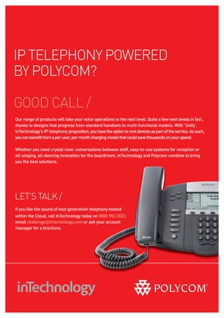 IP TELEPHONY POWERED
BY POLYCOM?

GOOD CALL /
Our range of products will take your voice operations to the next level. Quite a few next levels in fact,
thanks to designs that progress from standard handsets to multi-functional models. With ‘Unity’,
InTechnology’s IP telephony proposition, you have the option to rent devices as part of the service. As such,
you can benefit from a per user, per month charging model that could save thousands on your spend.

Whether you need crystal clear conversations between staff, easy-to-use systems for reception or
all-singing, all-dancing innovation for the boardroom, InTechnology and Polycom combine to bring
you the best solutions.




LET’S TALK /
If you like the sound of next generation telephony hosted
within the Cloud, call InTechnology today on 0800 983 2522,
email challenge@intechnology.com or ask your account
manager for a brochure.
 