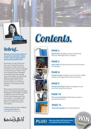 NATALIE
                DUFFIELD
                          S&
             DIRECTOR SALE
                             MENT
             CU STOMER MANAGE




                                                     PAGE 4
Welcome to the new look edition of                   Spring focus: Building a strong relationship
our quarterly newsletter, InSpire.                   with your Managed Service Provider.
I’d like to take this opportunity to
wish you all the best for 2011.
                                                     PAGE 6
As we ease our way into the new
year, now is the perfect time for                    Case study: Giving the best service and solutions
businesses to make a few timely                      to Towergate.
resolutions. Cost-cutting, for example,
is a top priority, but it doesn’t have
to be a painful process. Managed                     PAGE 8
services like Cloud data storage
                                                     Instant success: Staying in touch with your mobile
from InTechnology can make a huge
                                                     workforce through Instant Communications.
difference to back-end efficiency,
eliminating the need to spend
precious capital on unnecessary
hardware or maintenance along                        PAGE 9
the way.
                                                     On top of the Cloud: Talking managed services
We’ve news too of how the latest                     at the 4th Cloud Circle Forum.
version of our Instant Communications
Management Client (ICMC) is helping
companies across the UK make                         PAGE 10
a fresh start by looking after their
                                                     The voice of authority: Stefan Haase makes a
lone workers, in accordance with
                                                     parliamentary point.
government regulations. Take a
look at our feature overview for
more details.
                                                      PAGE 14
I hope you enjoy the read...feedback                  Powered by people: For almost 30 years!
is always appreciated via
inspire@intechnology.com




                                          PLUS!   New case study, staff charity event,
                                                  a competition and much more...
                                                                                            WIN
                                                                                            A WEEK
                                                                                                  END BR
                                                                                                    EAK IN
                                                                                            HARR
                                                                                                OGATE
                                                                                            SEE       !
                                                                                                PAGE 1
                                                                                                      8
 