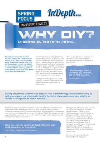 SPRING
                    FOCUS
                                      ES
                        MANAGED SERVIC



                    WHY d iy?
                    Let InTechnology ‘Do It For You’, for less...



We’ve all experienced DIY disasters.            In contrast, turning to a Managed Service       Above all, though we’ll be managing your
But in the world of IT & Communications         Provider (MSP) will free up resources, save     services, you’ll be controlling them:
deciding to go it alone could set you back      precious time and give you complete cost        We’ll effectively become an extension of
tens of thousands of pounds. Initial costs      control. However, though the key priority in    your IT team.
will obviously dent a hole in your budget,      the current age of austerity is undoubtedly
and your operational spend will soon add        saving money, the right MSP will add value
up. Hardware needs procuring, software          as well as offering it. As budgets are frozen
needs updating, kit will need fixing. And of    or reduced, more and more businesses
course, staff will need training.               seek to do more with less, which means             InTechnology’s service
                                                MSPs are increasingly seen as a strategic          increases our resource,
                                                partner as opposed to a mere supplier.             but we retain control.
                                                Even if you’re doing a good job of ‘Doing          Dundas & Wilson
                                                It Yourself’, there are compelling reasons
                                                to hand over some responsibilities to
                                                InTechnology.




Building long-term relationships is as important to us as the technology expertise we offer. Only by
putting ourselves in your shoes, understanding the context of your requirements and tailoring our
services accordingly can we hope to add value.



With InTechnology, you’ll no longer suffer the headaches and distractions of overseeing         Managed Service Providers really can make
back-end operations (however good you are at doing so), which means front-end                   life easier, and cheaper, for businesses
business activities like building customer relationships, developing products and devoting      large and small. It’s down to you to
more time to core strategies will receive your full attention. Add to that the expertise and    challenge suppliers like InTechnology to
support you’ll have access to, our own nationwide network, geographically separate data         show you how. When you consider the
centres and over 25 years’ experience.                                                          hassles and headaches of looking after
                                                                                                your own IT & Communications projects,
                                                                                                the case for calling in the experts is
                                                                                                stronger than ever. In a world full of
                                                                                                acronyms, where ROI can be compromised
There is nothing so useless as doing efficiently that                                           by WAN outages, PBX failures and
which should not be done at all.                                                                ADSL connection breaks, one particular
                                                                                                abbreviation should be approached with
Peter Drucker, “Father of modern management”
                                                                                                caution: ‘DIY’.

                                                                                                For more information email us at
4                                                                                               challenge@intechnology.com
 