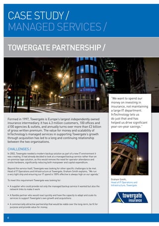 CASE STUDY /
MANAGED SERVICES /
TOWERGATE PARTNERSHIP /




                                                                                               “We want to spend our
                                                                                               money on investing in
                                                                                               insurance, not maintaining
                                                                                               a large IT department.
                                                                                               InTechnology lets us
Formed in 1997, Towergate is Europe’s largest independently owned                              do just that and has
insurance intermediary. It has 4.3 million customers, 100 offices and                          helped us drive significant
4100 agencies & outlets, and annually turns over more than £2 billion                          year-on-year savings.”
of gross written premium. The value for money and scalability of
InTechnology’s managed services in supporting Towergate’s growth
through acquisition has led to a long and continuing relationship
between the two organisations.

CHALLENGES /
In 2002, Towergate needed a modern backup solution as part of a new IT environment it
was creating. It had already decided to look at a managed backup service rather than an
on-premise tape solution, as this would remove the need for operator attendance and
onsite hardware, significantly reducing both manpower and capital expenditure.

Beyond the service itself, Towergate was looking for other specific challenges to be met.
Head of IT Operations and Infrastructure at Towergate, Graham Smith explains, “We run
a very tight ship and ensuring our IT spend is 100% effective is always high on our agenda.”

To meet this requirement Towergate was looking for:                                            Graham Smith,
                                                                                               Head of IT Operations and
• A supplier who could provide not only the managed backup service it wanted but also the      Infrastructure, Towergate
  network links to make it work

• A flexible partner who would react quickly and have the capacity to adapt and scale its
  services to support Towergate’s own growth and acquisitions

• A commercially attractive partnership that would be viable over the long-term, be fit for
  purpose and provide value for money.



8
6
 