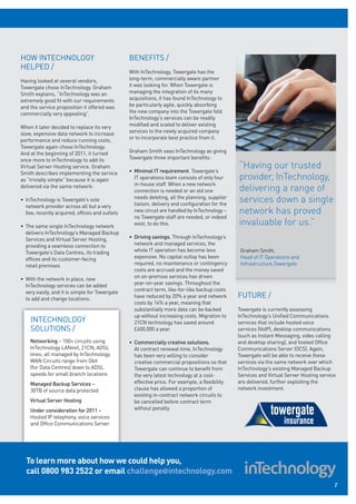 HOW INTECHNOLOGY                                BENEFITS /
HELPED /
                                                With InTechnology, Towergate has the
Having looked at several vendors,               long-term, commercially aware partner
Towergate chose InTechnology. Graham            it was looking for. When Towergate is
Smith explains, “InTechnology was an            managing the integration of its many
extremely good fit with our requirements        acquisitions, it has found InTechnology to
and the service proposition it offered was      be particularly agile, quickly absorbing
commercially very appealing”.                   the new company into the Towergate fold.
                                                InTechnology’s services can be readily
When it later decided to replace its very       modified and scaled to deliver existing
slow, expensive data network to increase        services to the newly acquired company
performance and reduce running costs,           or to incorporate best practice from it.
Towergate again chose InTechnology.
And at the beginning of 2011, it turned         Graham Smith sees InTechnology as giving
once more to InTechnology to add its            Towergate three important benefits:
Virtual Server Hosting service. Graham
                                                • Minimal IT requirement. Towergate’s
                                                                                                “Having our trusted
Smith describes implementing the service
as “trivially simple” because it is again         IT operations team consists of only four      provider, InTechnology,
                                                  in-house staff. When a new network
delivered via the same network:
                                                  connection is needed or an old one            delivering a range of
• InTechnology is Towergate’s sole                needs deleting, all the planning, supplier
                                                  liaison, delivery and configuration for the
                                                                                                services down a single
  network provider across all but a very
  few, recently acquired, offices and outlets     new circuit are handled by InTechnology –     network has proved
                                                  no Towergate staff are needed, or indeed
• The same single InTechnology network            exist, to do this.                            invaluable for us.”
  delivers InTechnology’s Managed Backup
  Services and Virtual Server Hosting,          • Driving savings. Through InTechnology’s
  providing a seamless connection to              network and managed services, the
  Towergate’s Data Centres, its trading           whole IT operation has become less             Graham Smith,
  offices and its customer-facing                 expensive. No capital outlay has been          Head of IT Operations and
  retail premises                                 required, no maintenance or contingency        Infrastructure,Towergate
                                                  costs are accrued and the money saved
• With the network in place, new                  on on-premise services has driven
  InTechnology services can be added              year-on-year savings. Throughout the
  very easily, and it is simple for Towergate     contract term, like-for-like backup costs
  to add and change locations.                    have reduced by 20% a year and network        FUTURE /
                                                  costs by 14% a year, meaning that
                                                  substantially more data can be backed         Towergate is currently assessing
                                                  up without increasing costs. Migration to     InTechnology’s Unified Communications
    INTECHNOLOGY                                  21CN technology has saved around              services that include hosted voice
    SOLUTIONS /                                   £400,000 a year.                              services (VoIP), desktop communications
                                                                                                (such as Instant Messaging, video calling
    Networking – 100+ circuits using            • Commercially creative solutions.              and desktop sharing), and hosted Office
    InTechnology LANnet, 21CN, ADSL               At contract renewal time, InTechnology        Communications Server (OCS). Again,
    lines; all managed by InTechnology.           has been very willing to consider             Towergate will be able to receive these
    WAN Circuits range from Gbit                  creative commercial propositions so that      services via the same network over which
    (for Data Centres) down to ADSL               Towergate can continue to benefit from        InTechnology’s existing Managed Backup
    speeds for small branch locations             the very latest technology at a cost-         Services and Virtual Server Hosting service
    Managed Backup Services –                     effective price. For example, a flexibility   are delivered, further exploiting the
    30TB of source data protected                 clause has allowed a proportion of            network investment.
                                                  existing in-contract network circuits to
    Virtual Server Hosting                        be cancelled before contract term
    Under consideration for 2011 –                without penalty.
    Hosted IP telephony, voice services
    and Office Communications Server




  To learn more about how we could help you,
  call 0800 983 2522 or email challenge@intechnology.com
                                                                                                                                          7
 