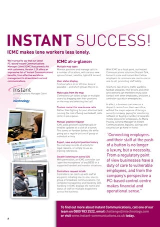 INSTANT SUCCESS!
ICMC makes lone workers less lonely.
We’re proud to say that our latest
PC-based Instant Communications
                                                              ICMC at-a-glance:
Manager Client (ICMC) has proved a hit                         Multiple map types
with customers. Version 1.29 offers an                         Monitor positions and manage calls in            With ICMC as a focal point, our Instant
impressive list of ‘Instant Communications’                    a number of locations, with various view         Communications solutions (Instant Talk,
benefits, from effective workforce                             options (street, satellite, hybrid & terrain).   Instant Locate and Instant Alert) allow
management to streamlined cost and                                                                              employers to communicate one-to-one or
communications.                                                User status display                              one-to-all, promoting staff safety.
                                                               Find out who’s on or off-line, busy or
                                                               available – and which groups they’re in.         Teachers, taxi drivers, traffic wardens,
                                                                                                                football stewards, HGV drivers and other
                                                               Make calls from the map                          lone workers can therefore enjoy close
                                                               Controllers can select single or multiple        contact with other employees, and alert a
                                                               users by dragging over their positions           controller quickly in emergencies.
                                                               on the map and selecting the ‘call’.
                                                                                                                In effect, a business can now run a
                                                               Custom contact for one-to-one calls              dispatch centre from their own office,
                                                               Rather than fighting for your attention (and     without the major expense of hiring a
                                                               running the risk of being overlooked), calls     security company, paying for monitoring
                                                               come in via a queue.                             software or buying a number of separate
                                                                                                                mobile devices for employees. As Maria
                                                               Manual ‘position request’                        Pouney, General Manager of Instant
                                                               ICMC polls positions automatically or            Communications explains, savings and
                                                               enables updates at a click of a button.          security can go hand-in-hand:
                                                               This saves on handset battery life while
                                                               giving you a regular picture of group or
                                                               individual activity.                             “Connecting employers
                                      Delete
                                                   Chat
                                                          Announce

                                                               Export, save and print position history
                                                                                                                and their staff at the push
                  GPS History
    Call
     Filter users
                  by name:
                                                               You can keep records of activity for             of a button is no longer
                                                               legal reasons, or simply to use as
                                                                                                                a luxury, but a necessity.
                            rrent Call
                   Groups Cu
      Contacts                     Name
                        State                  e               training references.
                                 BB3G Orang
                                 BB3G Black
                                                               Stealth listening on active SOS                  From a regulatory point
                                                               With permission, an ICMC controller can
                                                               ‘open the microphone’ of any BB3G or a
                                                                                                                of view businesses have a
                                                               supported handset and monitor situations.        duty of care to vulnerable
                                                               Controllers request to talk                      employees, and from the
                                                               Controllers can catch up with staff at
                                                               any point, initiating one-to-one, one-to-        company’s perspective a
                                                               group or broadcast communications. For
                                                               complete transparency and flexibility, SOS
                                                                                                                PC-based control centre
                                                               handling in ICMC displays the name and           makes financial and
                                                               status of staff on multiple dispatchers
                                                               across the business.                             operational sense.”
                                                               .




                                                                     To find out more about Instant Communications, call one of our
                                                                     team on 0800 983 2522, email challenge@intechnology.com
                                                                     or visit www.instant-communications.co.uk today.
8
 