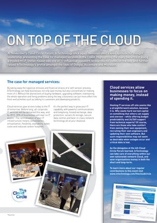 ON TOP OF THE CLOUD
At November’s Cloud Circle Forum, InTechnology once again demonstrated a keen aptitude for thought
leadership, presenting the case for managed services in the Cloud. Highlighting the many benefits of using
a trusted MSP, Stefan Haase was one of 17 influential speakers to express his views on the day, and further
raised InTechnology’s profile amongst the likes of Google, Accenture and Microsoft.




The case for managed services:
By taking away the logistical stresses and financial strains of a ‘self-service’ process,     Cloud services allow
InTechnology can help businesses not only save money, but also concentrate on making          businesses to focus on
more of it. Without the distractions of buying hardware, upgrading software, maintaining
the whole operation and fixing problems along the way, a business can put more effort into
                                                                                              making money, instead
front-end activities such as talking to customers and developing products.                    of spending it.
                                                                                              Hosting IT services off-site seems like
Cloud services give access today to the IT         It’s the perfect way to grow your IT
                                                                                              a straightforward solution, because
of tomorrow. Before long, all corporate            capability, with powerful communications
                                                                                              it is. Why waste hard-earned capital
IT services will be delivered this way, and        and telephony, hosted exchange, data
                                                                                              on something that others can supply
by 2012, 20% of businesses will own no IT          protection, servers & storage, secure
                                                                                              and oversee – while offering budget
assets*. The centralisation of your IT             data centres and best-in-class network
                                                                                              predictability and 24/365 support
infrastructure means consolidation,                technology all at your disposal.
                                                                                              from technical experts? Of course,
virtualisation, flexibility, availability, lower
                                                                                              there are those who take comfort
costs and reduced carbon footprint.
                                                                                              from owning their own equipment,
                                                                                              recruiting their own engineers and
                                                                                              updating their own software. But
                                                                                              such responsibilities may not seem
                                                                                              so desirable when outages occur and
                                                                                              critical data is lost.

                                                                                              As the delegates at the 4th Cloud
                                                                                              Circle Forum learned, InTechnology
                                                                                              can take care of everything within our
                                                                                              own nationwide network Cloud, and
                                                                                              save organisations money in both the
                                                                                              short and long-term.

                                                                                              To learn more about our regular
                                                                                              contributions to this event visit
                                                                                              www.intechnology.com/thecloudcircle




*Gartner
 