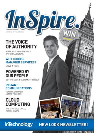 SPRING 2011 EDITION /
                                         WIN
                                         A WEEK
                                               END BR
                                                 EAK IN
                                         HARR


THE VOICE
                                             OGATE
                                         SEE       !
                                           PAGE 1
                                                 8




OF AUTHORITY
WHEN INTECHNOLOGY TALKS,
WHITEHALL LISTENS.

WHY CHOOSE
MANAGED SERVICES?
LEAVE IT TO US!


POWERED BY
OUR PEOPLE
CUTTING EDGE & CUSTOMER FRIENDLY.

INSTANT
COMMUNICATIONS
FEATURE OVERVIEW:
LATEST PC CLIENT.


CLOUD
COMPUTING
THE 4TH CLOUD CIRCLE
FORUM REVIEW.




                                NEW LOOK NEWSLETTER!
 